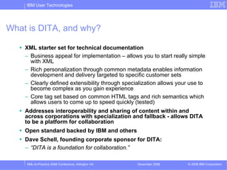 IBM User Technologies




What is DITA, and why?

    XML starter set for technical documentation
    – Business appeal for implementation – allows you to start really simple
      with XML
    – Rich personalization through common metadata enables information
      development and delivery targeted to specific customer sets
    – Clearly defined extensibility through specialization allows your use to
      become complex as you gain experience
    – Core tag set based on common HTML tags and rich semantics which
      allows users to come up to speed quickly (tested)
    Addresses interoperability and sharing of content within and
    across corporations with specialization and fallback - allows DITA
    to be a platform for collaboration
    Open standard backed by IBM and others
    Dave Schell, founding corporate sponsor for DITA:
    – “DITA is a foundation for collaboration.”

    XML-In-Practice 2008 Conference, Arlington VA   December 2008    © 2008 IBM Corporation
 