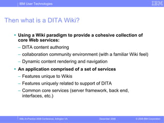 IBM User Technologies




Then what is a DITA Wiki?

    Using a Wiki paradigm to provide a cohesive collection of
    core Web services:
    – DITA content authoring
    – collaboration community environment (with a familiar Wiki feel)
    – Dynamic content rendering and navigation
    An application comprised of a set of services
    – Features unique to Wikis
    – Features uniquely related to support of DITA
    – Common core services (server framework, back end,
      interfaces, etc.)



    XML-In-Practice 2008 Conference, Arlington VA   December 2008   © 2008 IBM Corporation
 