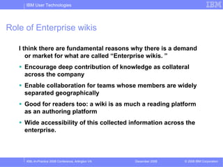 IBM User Technologies




Role of Enterprise wikis

   I think there are fundamental reasons why there is a demand
      or market for what are called “Enterprise wikis. ”
    Encourage deep contribution of knowledge as collateral
    across the company
    Enable collaboration for teams whose members are widely
    separated geographically
    Good for readers too: a wiki is as much a reading platform
    as an authoring platform
    Wide accessibility of this collected information across the
    enterprise.



     XML-In-Practice 2008 Conference, Arlington VA   December 2008   © 2008 IBM Corporation
 