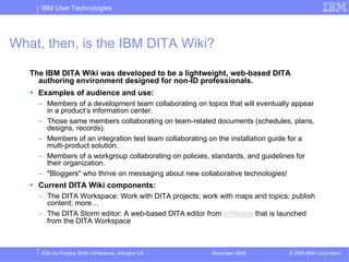 IBM User Technologies




What, then, is the IBM DITA Wiki?

   The IBM DITA Wiki was developed to be a lightweight, web-based DITA
     authoring environment designed for non-ID professionals.
     Examples of audience and use:
     – Members of a development team collaborating on topics that will eventually appear
       in a product’s information center.
     – Those same members collaborating on team-related documents (schedules, plans,
       designs, records).
     – Members of an integration test team collaborating on the installation guide for a
       multi-product solution.
     – Members of a workgroup collaborating on policies, standards, and guidelines for
       their organization.
     – "Bloggers" who thrive on messaging about new collaborative technologies!
     Current DITA Wiki components:
     – The DITA Workspace: Work with DITA projects; work with maps and topics; publish
       content; more…
     – The DITA Storm editor: A web-based DITA editor from Inmedius that is launched
       from the DITA Workspace



     XML-In-Practice 2008 Conference, Arlington VA       December 2008          © 2008 IBM Corporation
 