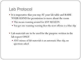 Lab Protocol
 It is imperative that you stay AT your lab table and RAISE
  YOUR HAND for permission to move about the room
   This means roaming around for ANY REASON
   You get one roaming warning then the next offense is a blue slip


 Lab materials are to be used for the purpose written in the
  lab report ONLY
   ANY misuse of lab materials is an automatic blue slip, no
    questions asked
 