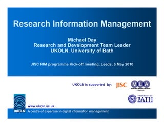 Research Information Management
                    Michael Day
       Research and Development Team Leader
             UKOLN, University of Bath

     JISC RIM programme Kick-off meeting, Leeds, 6 May 2010




                                 UKOLN is supported by:




   www.ukoln.ac.uk
   A centre of expertise in digital information management
 