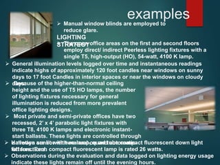 examples Manual window blinds are employed to
reduce glare.
LIGHTING
STRATEGY The open office areas on the first and second floors
employ direct/ indirect Peerless lighting fixtures with a
single T5, high-output (HO), 54-watt, 4100 K lamp.
 General illumination levels logged over time and instantaneous readings
indicate highs of approximately 120 foot candles near windows on sunny
days to 17 foot Candles in interior spaces or near the windows on cloudy
days. Because of the higher-than-normal ceiling
height and the use of T5 HO lamps, the number
of lighting fixtures necessary for general
illumination is reduced from more prevalent
office lighting designs.
 Most private and semi-private offices have two
recessed, 2’ x 4’ parabolic light fixtures with
three T8, 4100 K lamps and electronic instant-
start ballasts. These lights are controlled through
a motion sensor with manual-on and automatic-
off functions.
 Hallways are lit with two-lamp, quad tube compact fluorescent down light
fixtures. Each compact fluorescent lamp is rated 26 watts.
 Observations during the evaluation and data logged on lighting energy usage
indicate these lights remain off until the evening hours.
 