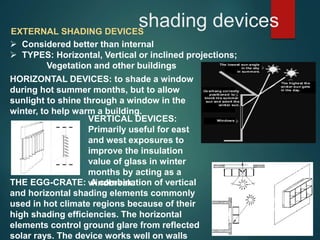 shading devicesEXTERNAL SHADING DEVICES
 Considered better than internal
 TYPES: Horizontal, Vertical or inclined projections;
Vegetation and other buildings
HORIZONTAL DEVICES: to shade a window
during hot summer months, but to allow
sunlight to shine through a window in the
winter, to help warm a building.
VERTICAL DEVICES:
Primarily useful for east
and west exposures to
improve the insulation
value of glass in winter
months by acting as a
windbreak.THE EGG-CRATE: A combination of vertical
and horizontal shading elements commonly
used in hot climate regions because of their
high shading efficiencies. The horizontal
elements control ground glare from reflected
solar rays. The device works well on walls
 