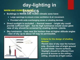 WARM AND HUMID CLIMATE:
 Buildings in WARM AND HUMID climatic zone have:
 Large openings to ensure cross ventilation & air movement.
 Provided with wide overhanging eaves or shading devices.
 Direct sunlight is excluded – thermal reason - bright sky could
provide sufficient light - but its high luminance would cause glare
view of sky should be screened by shading device / plants.
 Sky luminance - less near the horizon than at higher altitude angles
- view of sky up to about 15⁰ may be permissible.
day-lighting in
tropics
Criteria for the design of shading
devices:
•Permit view of sky near the horizon
only. •Exclude view of bright ground
& sunlit blade / louvre surfaces.
•Daylight should be reflected from
ground & louvres to the ceiling –
ceiling should be of light colour.
 