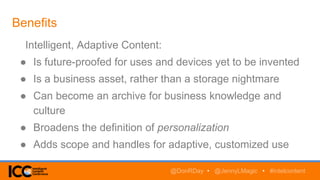 Benefits
Intelligent, Adaptive Content:
● Is future-proofed for uses and devices yet to be invented
● Is a business asset, rather than a storage nightmare
● Can become an archive for business knowledge and
culture
● Broadens the definition of personalization
● Adds scope and handles for adaptive, customized use
@DonRDay • @JennyLMagic • #intelcontent
 