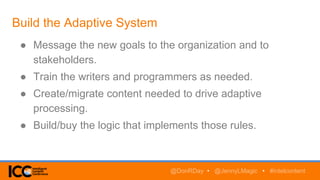 Build the Adaptive System
● Message the new goals to the organization and to
stakeholders.
● Train the writers and programmers as needed.
● Create/migrate content needed to drive adaptive
processing.
● Build/buy the logic that implements those rules.
@DonRDay • @JennyLMagic • #intelcontent
 