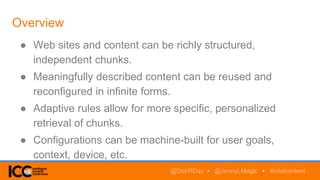 Overview
● Web sites and content can be richly structured,
independent chunks.
● Meaningfully described content can be reused and
reconfigured in infinite forms.
● Adaptive rules allow for more specific, personalized
retrieval of chunks.
● Configurations can be machine-built for user goals,
context, device, etc.
@DonRDay • @JennyLMagic • #intelcontent
 