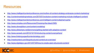 Resources
● http://www.intelligentcontentconference.com/mother-of-content-strategy-embraces-content-marketing/
● http://contentmarketinginstitute.com/2015/01/evolution-content-marketing-include-intelligent-content/
● http://www.intelligentcontentconference.com/intelligent-content-elephant-parts/
● http://www.simplea.com/Resources/Choosing-the-Ideal-CMS/
● http://www.clevegibbon.com/content-modeling/
● http://www.slideshare.net/jlemmons/getting-started-with-adaptive-content
● http://www.sarawb.com/2012/12/12/introducing-content-everywhere/
● http://www.thelanguageofcontentstrategy.com/
● http://meetcontent.com/blog/structured-content-an-overview/
● http://www.digitalgov.gov/2013/07/29/how-to-create-open-structured-content/
@DonRDay • @JennyLMagic • #intelcontent
 