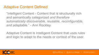 Adaptive Content Defined
“Intelligent Content - Content that is structurally rich
and semantically categorized and therefore
automatically discoverable, reusable, reconfigurable,
and adaptable.” - Ann Rockley
Adaptive Content is Intelligent Content that uses rules
and logic to adapt to the needs or context of the user.
@DonRDay • @JennyLMagic • #intelcontent
 