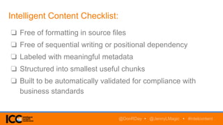 Intelligent Content Checklist:
@DonRDay • @JennyLMagic • #intelcontent
❏ Free of formatting in source files
❏ Free of sequential writing or positional dependency
❏ Labeled with meaningful metadata
❏ Structured into smallest useful chunks
❏ Built to be automatically validated for compliance with
business standards
 