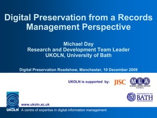 Digital Preservation from a Records
      Management Perspective
                   Michael Day
      Research and Development Team Leader
            UKOLN, University of Bath

   Digital Preservation Roadshow, Manchester, 10 December 2009


                                 UKOLN is supported by:




   www.ukoln.ac.uk
   A centre of expertise in digital information management
 