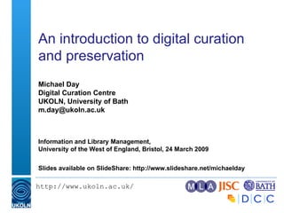 An introduction to digital curation and preservation  Michael Day Digital Curation Centre UKOLN, University of Bath [email_address] Information and Library Management, University of the West of England, Bristol, 24 March 2009  Slides available on SlideShare: http://www.slideshare.net/michaelday 
