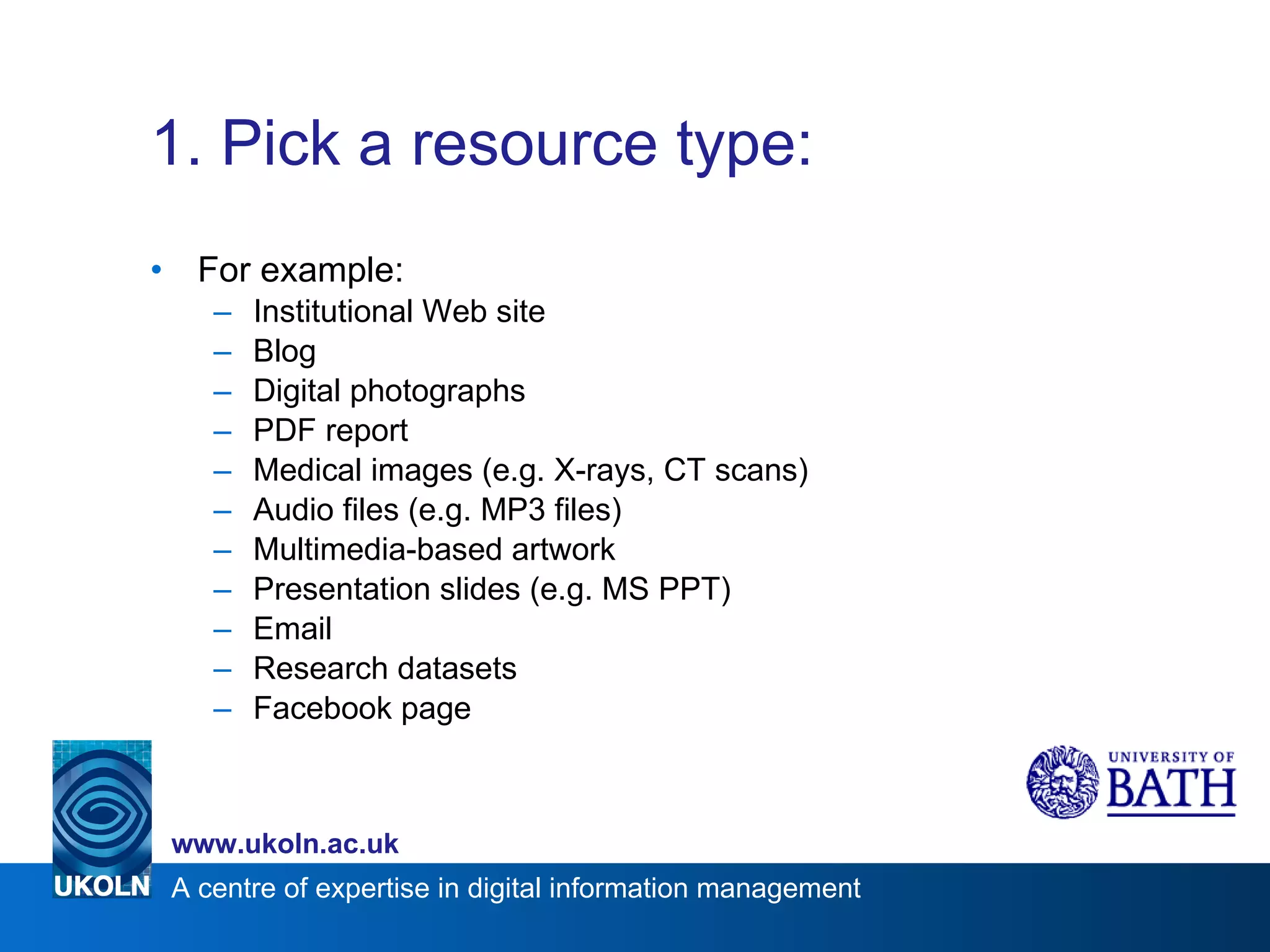 1. Pick a resource type: For example: Institutional Web site Blog Digital photographs PDF report Medical images (e.g. X-rays, CT scans) Audio files (e.g. MP3 files) Multimedia-based artwork Presentation slides (e.g. MS PPT) Email Research datasets Facebook page