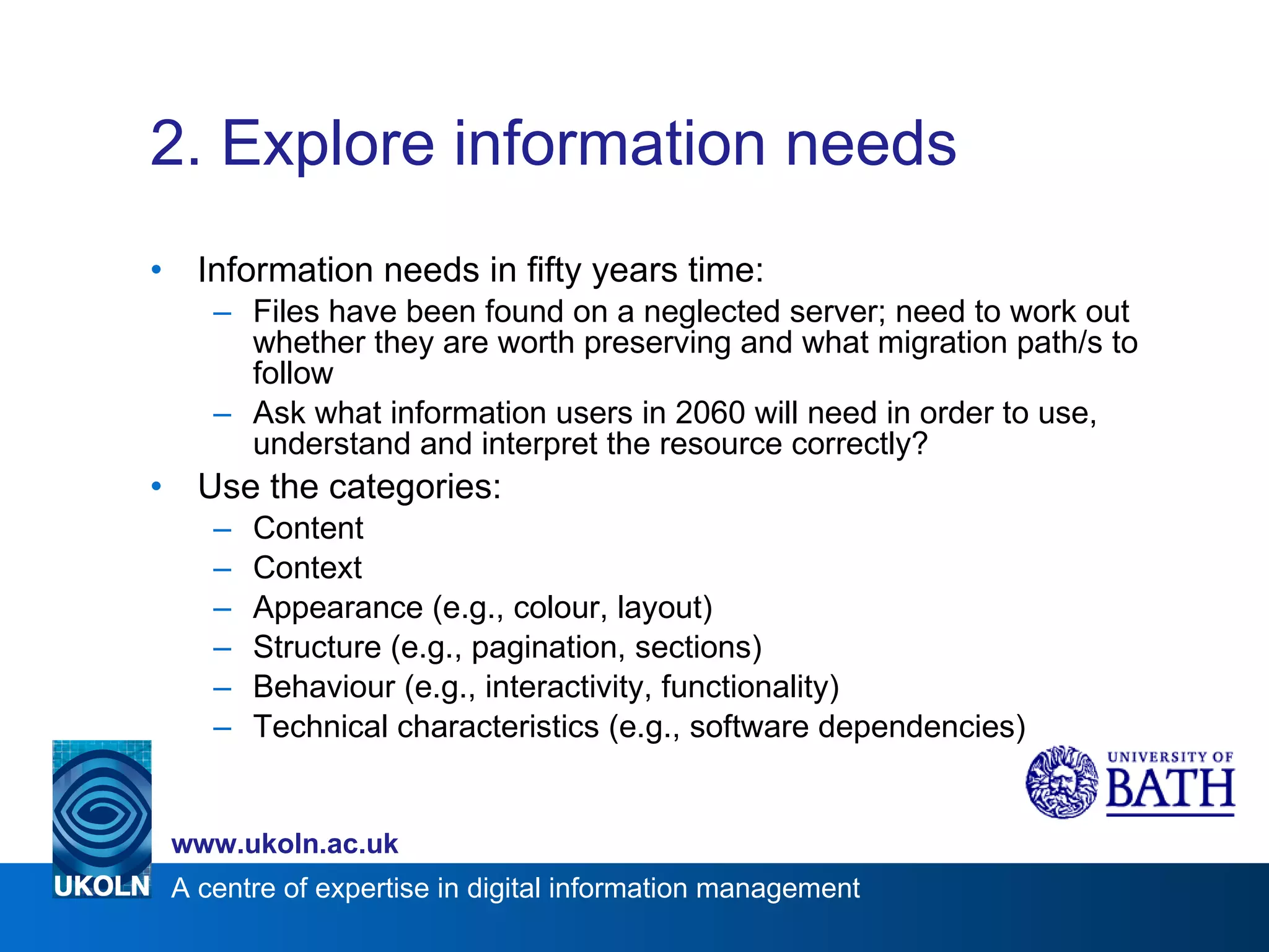 2. Explore information needs Information needs in fifty years time: Files have been found on a neglected server; need to work out whether they are worth preserving and what migration path/s to follow Ask what information users in 2060 will need in order to use, understand and interpret the resource correctly? Use the categories: Content Context Appearance (e.g., colour, layout) Structure (e.g., pagination, sections) Behaviour (e.g., interactivity, functionality) Technical characteristics (e.g., software dependencies)