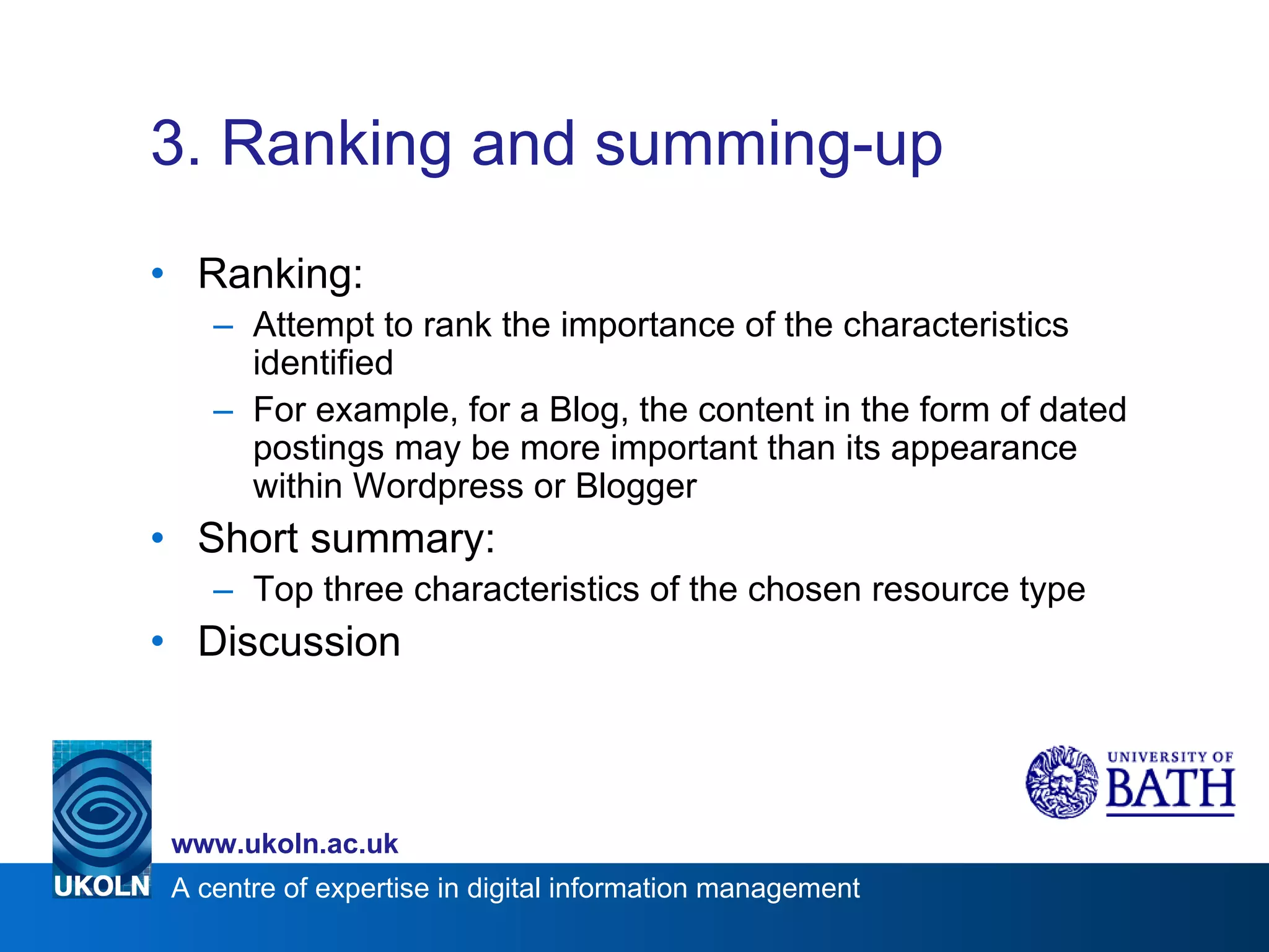 3. Ranking and summing-up Ranking: Attempt to rank the importance of the characteristics identified For example, for a Blog, the content in the form of dated postings may be more important than its appearance within Wordpress or Blogger Short summary: Top three characteristics of the chosen resource type Discussion