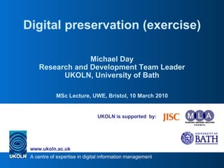 UKOLN is supported  by: Digital preservation (exercise) Michael Day Research and Development Team Leader UKOLN, University of Bath MSc Lecture, UWE, Bristol, 10 March 2010 
