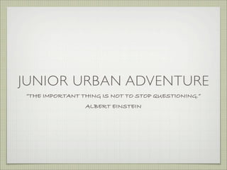 JUNIOR URBAN ADVENTURE
“THE IMPORTANT THING IS NOT TO STOP QUESTIONING.”
                ALBERT EINSTEIN