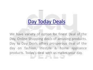 Day Today Deals
We have variety of option for finest Deal of the
Day, Online Shopping deals of amusing products.
Day to Day Deals offers prosperous deal of the
day on fashion, lifestyle & home appliance
products. Today's deal with us makes your day.
 