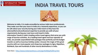 Visit Here : http://www.indiatraveltours.com/agra%20day%20trip.htm
Welcome to India. It is made accessible by various India tours professionals.
They make sure that your tours in India are a heavenly experience, so you can
be safe about your security during your India travel as they have the
wherewithal and professional expertise to provide you with all your
requirements during your next tours and travel in India.
Informative Travels is India's leading online travel agency that serve you with
range of tourism activities. As a leading travel agent and tour operator of
India, we provide unparalleled India packages that perfectly suit the budget
traveler as well as luxurious holiday seeker. Uncover the magic of this great
country with our most popular and cheap tour packages to Agra, Rajasthan,
Rishikesh, Goa and hundreds of other tourist destinations in India.
 
