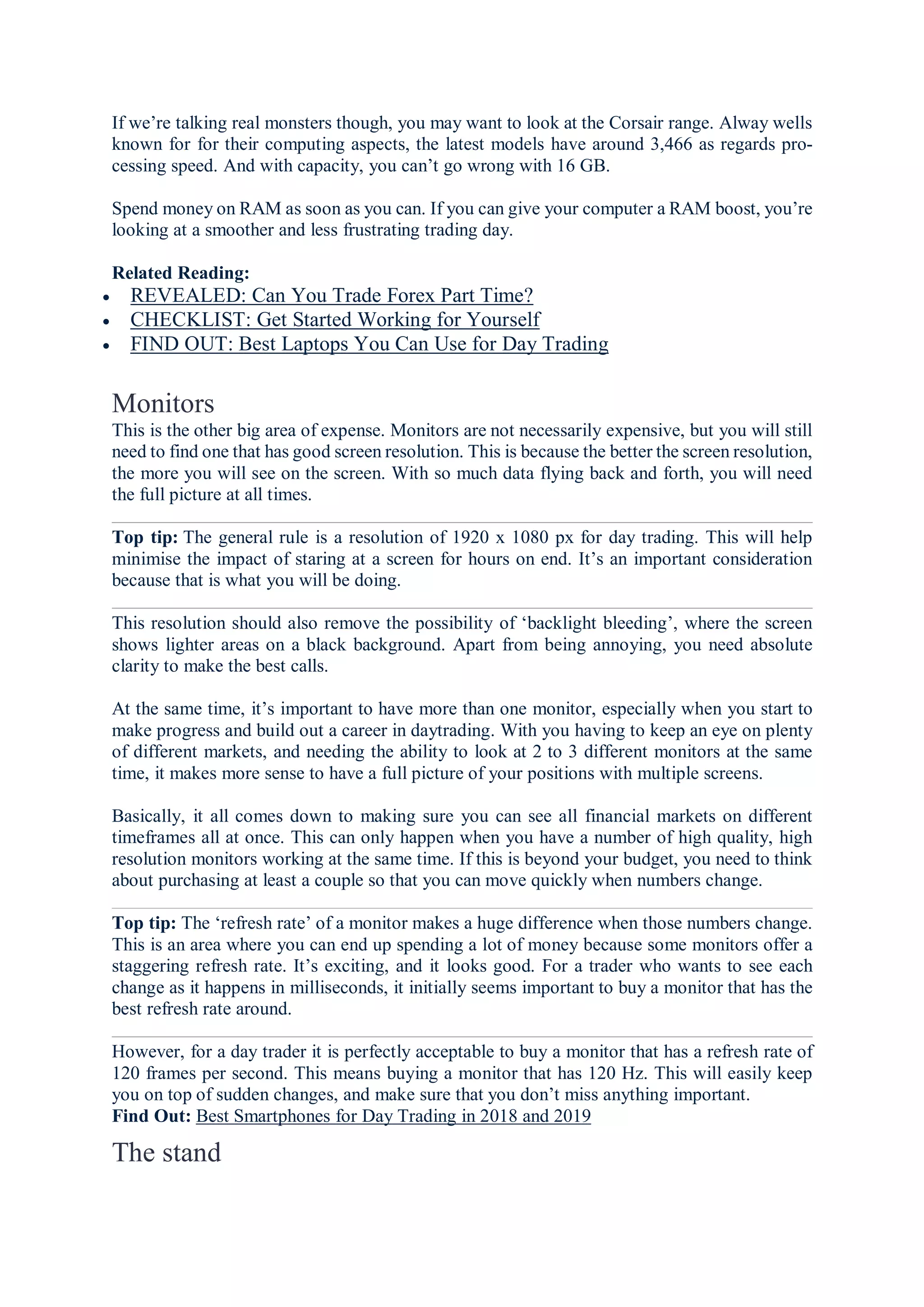 If we’re talking real monsters though, you may want to look at the Corsair range. Alway wells
known for for their computing aspects, the latest models have around 3,466 as regards pro-
cessing speed. And with capacity, you can’t go wrong with 16 GB.
Spend money on RAM as soon as you can. If you can give your computer a RAM boost, you’re
looking at a smoother and less frustrating trading day.
Related Reading:
 REVEALED: Can You Trade Forex Part Time?
 CHECKLIST: Get Started Working for Yourself
 FIND OUT: Best Laptops You Can Use for Day Trading
Monitors
This is the other big area of expense. Monitors are not necessarily expensive, but you will still
need to find one that has good screen resolution. This is because the better the screen resolution,
the more you will see on the screen. With so much data flying back and forth, you will need
the full picture at all times.
Top tip: The general rule is a resolution of 1920 x 1080 px for day trading. This will help
minimise the impact of staring at a screen for hours on end. It’s an important consideration
because that is what you will be doing.
This resolution should also remove the possibility of ‘backlight bleeding’, where the screen
shows lighter areas on a black background. Apart from being annoying, you need absolute
clarity to make the best calls.
At the same time, it’s important to have more than one monitor, especially when you start to
make progress and build out a career in daytrading. With you having to keep an eye on plenty
of different markets, and needing the ability to look at 2 to 3 different monitors at the same
time, it makes more sense to have a full picture of your positions with multiple screens.
Basically, it all comes down to making sure you can see all financial markets on different
timeframes all at once. This can only happen when you have a number of high quality, high
resolution monitors working at the same time. If this is beyond your budget, you need to think
about purchasing at least a couple so that you can move quickly when numbers change.
Top tip: The ‘refresh rate’ of a monitor makes a huge difference when those numbers change.
This is an area where you can end up spending a lot of money because some monitors offer a
staggering refresh rate. It’s exciting, and it looks good. For a trader who wants to see each
change as it happens in milliseconds, it initially seems important to buy a monitor that has the
best refresh rate around.
However, for a day trader it is perfectly acceptable to buy a monitor that has a refresh rate of
120 frames per second. This means buying a monitor that has 120 Hz. This will easily keep
you on top of sudden changes, and make sure that you don’t miss anything important.
Find Out: Best Smartphones for Day Trading in 2018 and 2019
The stand
 