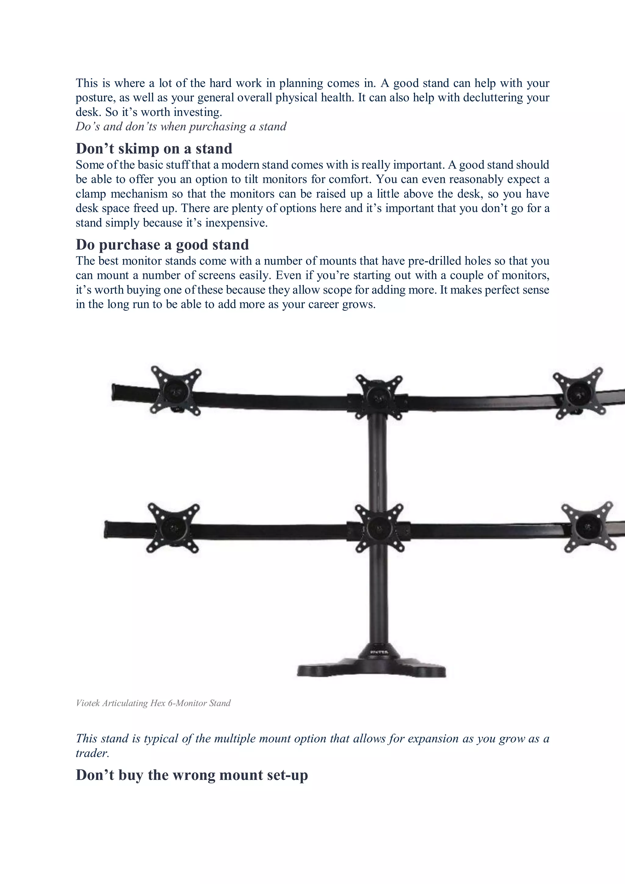 This is where a lot of the hard work in planning comes in. A good stand can help with your
posture, as well as your general overall physical health. It can also help with decluttering your
desk. So it’s worth investing.
Do’s and don’ts when purchasing a stand
Don’t skimp on a stand
Some of the basic stuff that a modern stand comes with is really important. A good stand should
be able to offer you an option to tilt monitors for comfort. You can even reasonably expect a
clamp mechanism so that the monitors can be raised up a little above the desk, so you have
desk space freed up. There are plenty of options here and it’s important that you don’t go for a
stand simply because it’s inexpensive.
Do purchase a good stand
The best monitor stands come with a number of mounts that have pre-drilled holes so that you
can mount a number of screens easily. Even if you’re starting out with a couple of monitors,
it’s worth buying one of these because they allow scope for adding more. It makes perfect sense
in the long run to be able to add more as your career grows.
Viotek Articulating Hex 6-Monitor Stand
This stand is typical of the multiple mount option that allows for expansion as you grow as a
trader.
Don’t buy the wrong mount set-up
 