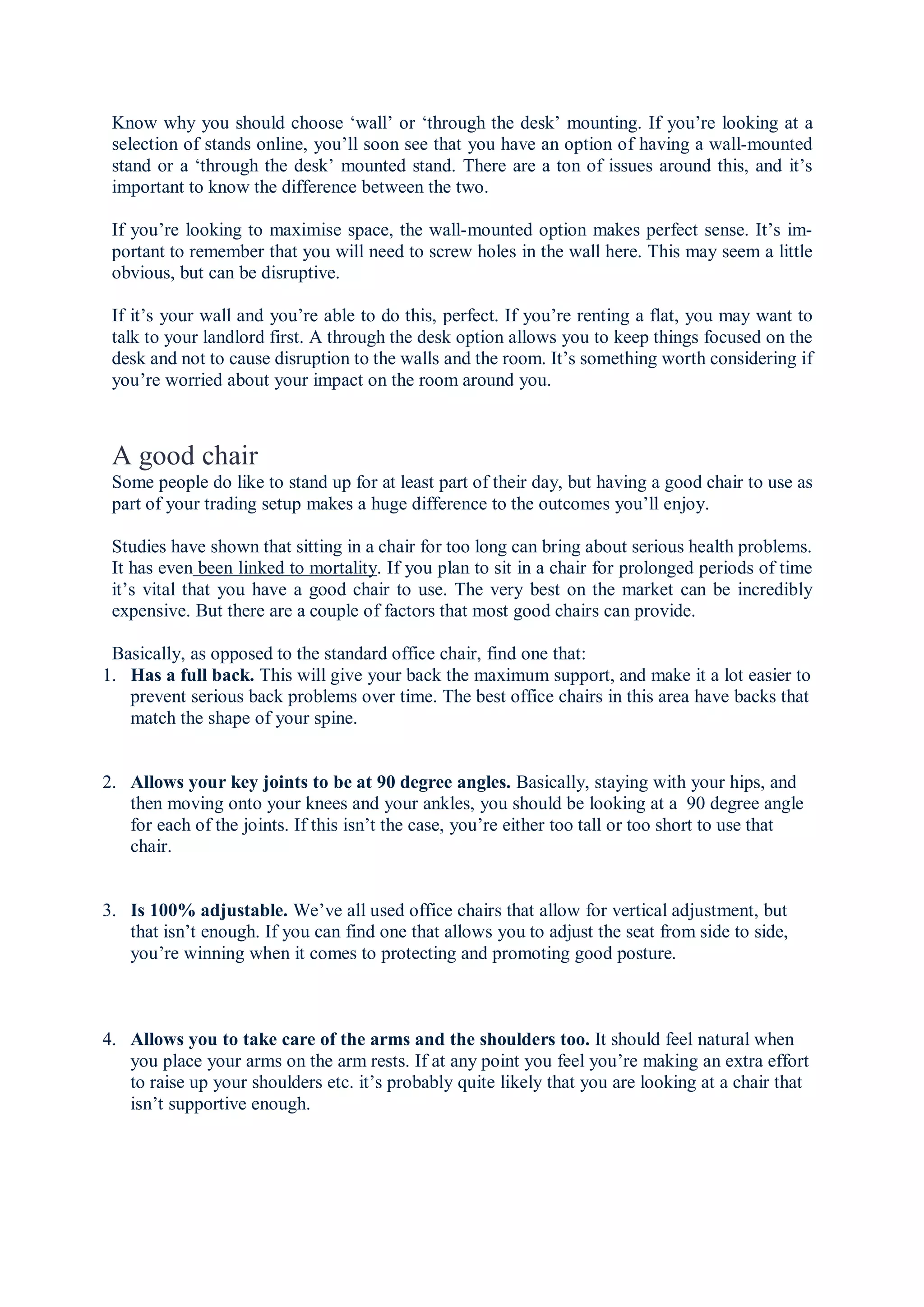 Know why you should choose ‘wall’ or ‘through the desk’ mounting. If you’re looking at a
selection of stands online, you’ll soon see that you have an option of having a wall-mounted
stand or a ‘through the desk’ mounted stand. There are a ton of issues around this, and it’s
important to know the difference between the two.
If you’re looking to maximise space, the wall-mounted option makes perfect sense. It’s im-
portant to remember that you will need to screw holes in the wall here. This may seem a little
obvious, but can be disruptive.
If it’s your wall and you’re able to do this, perfect. If you’re renting a flat, you may want to
talk to your landlord first. A through the desk option allows you to keep things focused on the
desk and not to cause disruption to the walls and the room. It’s something worth considering if
you’re worried about your impact on the room around you.
A good chair
Some people do like to stand up for at least part of their day, but having a good chair to use as
part of your trading setup makes a huge difference to the outcomes you’ll enjoy.
Studies have shown that sitting in a chair for too long can bring about serious health problems.
It has even been linked to mortality. If you plan to sit in a chair for prolonged periods of time
it’s vital that you have a good chair to use. The very best on the market can be incredibly
expensive. But there are a couple of factors that most good chairs can provide.
Basically, as opposed to the standard office chair, find one that:
1. Has a full back. This will give your back the maximum support, and make it a lot easier to
prevent serious back problems over time. The best office chairs in this area have backs that
match the shape of your spine.
2. Allows your key joints to be at 90 degree angles. Basically, staying with your hips, and
then moving onto your knees and your ankles, you should be looking at a 90 degree angle
for each of the joints. If this isn’t the case, you’re either too tall or too short to use that
chair.
3. Is 100% adjustable. We’ve all used office chairs that allow for vertical adjustment, but
that isn’t enough. If you can find one that allows you to adjust the seat from side to side,
you’re winning when it comes to protecting and promoting good posture.
4. Allows you to take care of the arms and the shoulders too. It should feel natural when
you place your arms on the arm rests. If at any point you feel you’re making an extra effort
to raise up your shoulders etc. it’s probably quite likely that you are looking at a chair that
isn’t supportive enough.
 