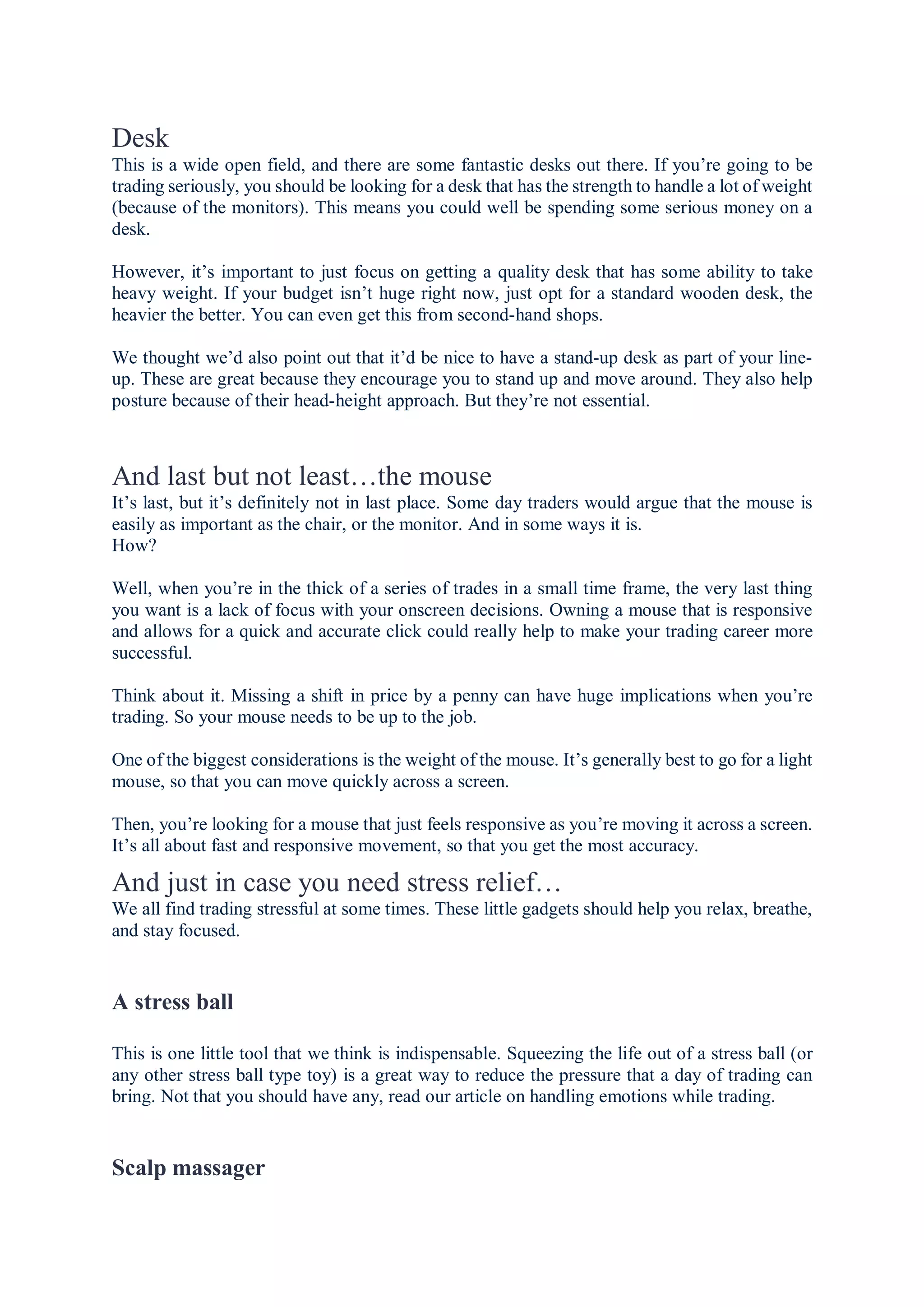 Desk
This is a wide open field, and there are some fantastic desks out there. If you’re going to be
trading seriously, you should be looking for a desk that has the strength to handle a lot of weight
(because of the monitors). This means you could well be spending some serious money on a
desk.
However, it’s important to just focus on getting a quality desk that has some ability to take
heavy weight. If your budget isn’t huge right now, just opt for a standard wooden desk, the
heavier the better. You can even get this from second-hand shops.
We thought we’d also point out that it’d be nice to have a stand-up desk as part of your line-
up. These are great because they encourage you to stand up and move around. They also help
posture because of their head-height approach. But they’re not essential.
And last but not least…the mouse
It’s last, but it’s definitely not in last place. Some day traders would argue that the mouse is
easily as important as the chair, or the monitor. And in some ways it is.
How?
Well, when you’re in the thick of a series of trades in a small time frame, the very last thing
you want is a lack of focus with your onscreen decisions. Owning a mouse that is responsive
and allows for a quick and accurate click could really help to make your trading career more
successful.
Think about it. Missing a shift in price by a penny can have huge implications when you’re
trading. So your mouse needs to be up to the job.
One of the biggest considerations is the weight of the mouse. It’s generally best to go for a light
mouse, so that you can move quickly across a screen.
Then, you’re looking for a mouse that just feels responsive as you’re moving it across a screen.
It’s all about fast and responsive movement, so that you get the most accuracy.
And just in case you need stress relief…
We all find trading stressful at some times. These little gadgets should help you relax, breathe,
and stay focused.
A stress ball
This is one little tool that we think is indispensable. Squeezing the life out of a stress ball (or
any other stress ball type toy) is a great way to reduce the pressure that a day of trading can
bring. Not that you should have any, read our article on handling emotions while trading.
Scalp massager
 
