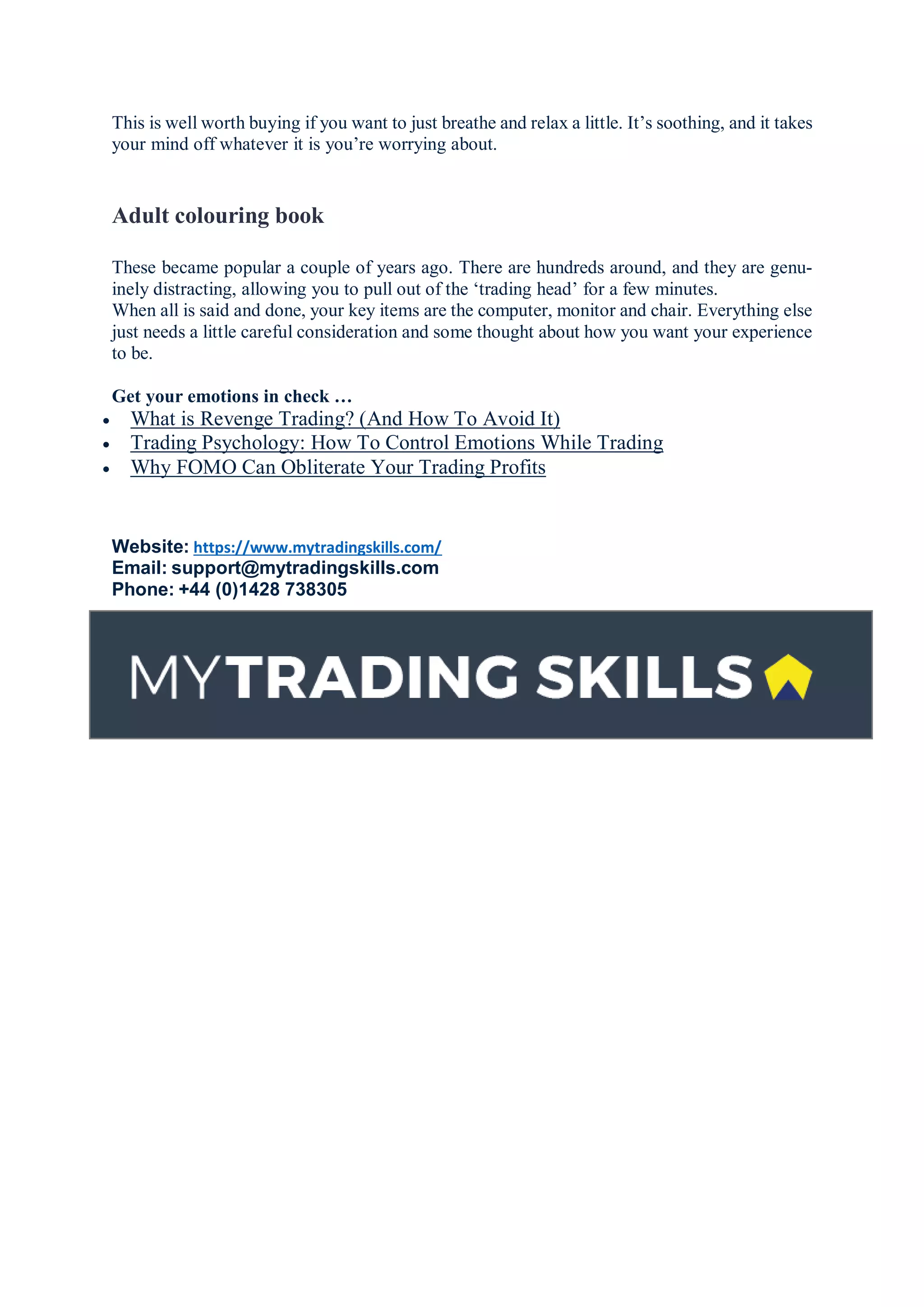 This is well worth buying if you want to just breathe and relax a little. It’s soothing, and it takes
your mind off whatever it is you’re worrying about.
Adult colouring book
These became popular a couple of years ago. There are hundreds around, and they are genu-
inely distracting, allowing you to pull out of the ‘trading head’ for a few minutes.
When all is said and done, your key items are the computer, monitor and chair. Everything else
just needs a little careful consideration and some thought about how you want your experience
to be.
Get your emotions in check …
 What is Revenge Trading? (And How To Avoid It)
 Trading Psychology: How To Control Emotions While Trading
 Why FOMO Can Obliterate Your Trading Profits
Website: https://www.mytradingskills.com/
Email: support@mytradingskills.com
Phone: +44 (0)1428 738305
 
