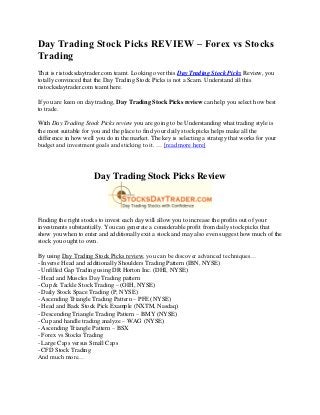 Day Trading Stock Picks REVIEW – Forex vs Stocks
Trading
That is ristocksdaytrader.com teamt. Looking over this Day Trading Stock Picks Review, you
totally convinced that the Day Trading Stock Picks is not a Scam. Understand all this
ristocksdaytrader.com teamt here.

If you are keen on day trading, Day Trading Stock Picks review can help you select how best
to trade.

With Day Trading Stock Picks review you are going to be Understanding what trading style is
the most suitable for you and the place to find your daily stock picks helps make all the
difference in how well you do in the market. The key is selecting a strategy that works for your
budget and investment goals and sticking to it. … [read more here]




                      Day Trading Stock Picks Review



Finding the right stocks to invest each day will allow you to increase the profits out of your
investments substantially. You can generate a considerable profit from daily stock picks that
show you when to enter and additionally exit a stock and may also even suggest how much of the
stock you ought to own.

By using Day Trading Stock Picks review, you can be discover advanced techniques…
- Inverse Head and additionally Shoulders Trading Pattern (IBN, NYSE)
- Unfilled Gap Trading using DR Horton Inc. (DHI, NYSE)
- Head and Muscles Day Trading pattern
- Cup & Tackle Stock Trading – (OIH, NYSE)
- Daily Stock Space Trading (P, NYSE)
- Ascending Triangle Trading Pattern – PFE (NYSE)
- Head and Back Stock Pick Example (NXTM, Nasdaq)
- Descending Triangle Trading Pattern – BMY (NYSE)
- Cup and handle trading analyze – WAG (NYSE)
- Ascending Triangle Pattern – BSX
- Forex vs Stocks Trading
- Large Caps versus Small Caps
- CFD Stock Trading
And much more…
 