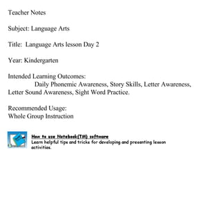 Teacher Notes Subject: Language Arts Title:  Language Arts lesson Day 2 Year: Kindergarten Intended Learning Outcomes: Daily Phonemic Awareness, Story Skills, Letter Awareness, Letter Sound Awareness, Sight Word Practice. Recommended Usage: Whole Group Instruction 