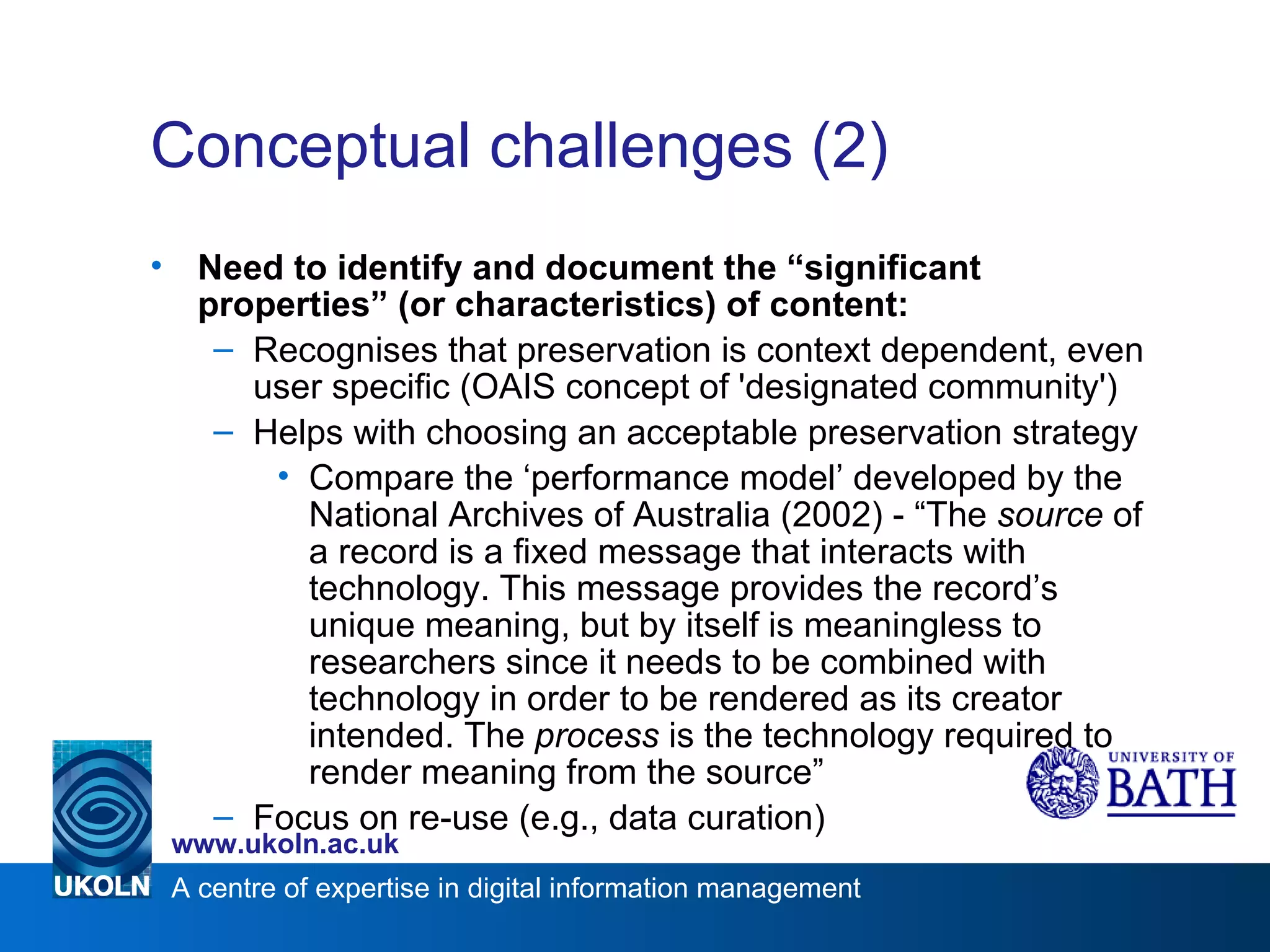 Conceptual challenges (2)  Need to identify and document the “significant properties” (or characteristics) of content: Recognises that preservation is context dependent, even user specific (OAIS concept of 'designated community') Helps with choosing an acceptable preservation strategy Compare the ‘performance model’ developed by the National Archives of Australia (2002) - “The  source  of a record is a fixed message that interacts with technology. This message provides the record’s unique meaning, but by itself is meaningless to researchers since it needs to be combined with technology in order to be rendered as its creator intended. The  process  is the technology required to render meaning from the source” Focus on re-use (e.g., data curation) 