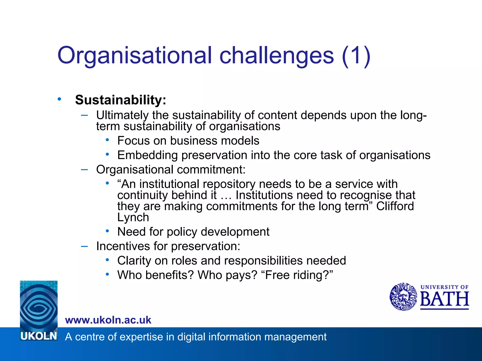 Organisational challenges (1) Sustainability: Ultimately the sustainability of content depends upon the long-term sustainability of organisations Focus on business models Embedding preservation into the core task of organisations Organisational commitment: “ An institutional repository needs to be a service with continuity behind it … Institutions need to recognise that they are making commitments for the long term” Clifford Lynch Need for policy development Incentives for preservation: Clarity on roles and responsibilities needed Who benefits? Who pays? “Free riding?” 