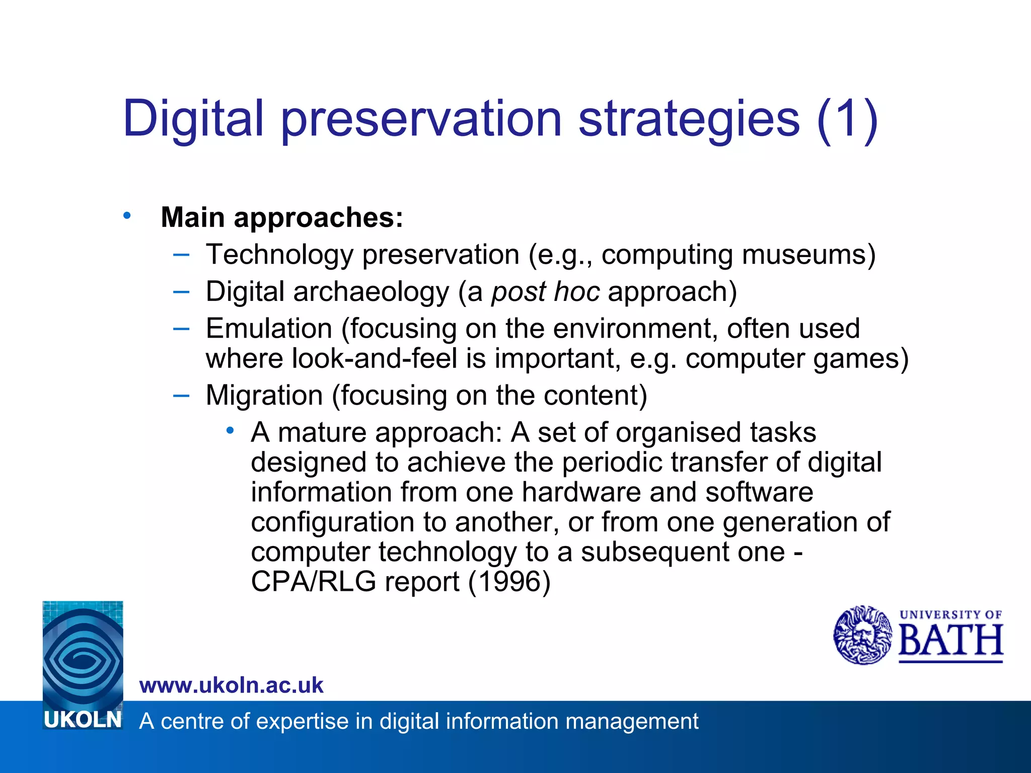 Digital preservation strategies (1) Main approaches: Technology preservation (e.g., computing museums) Digital archaeology (a  post hoc  approach) Emulation (focusing on the environment, often used where look-and-feel is important, e.g. computer games) Migration (focusing on the content) A mature approach: A set of organised tasks designed to achieve the periodic transfer of digital information from one hardware and software configuration to another, or from one generation of computer technology to a subsequent one - CPA/RLG report (1996) 