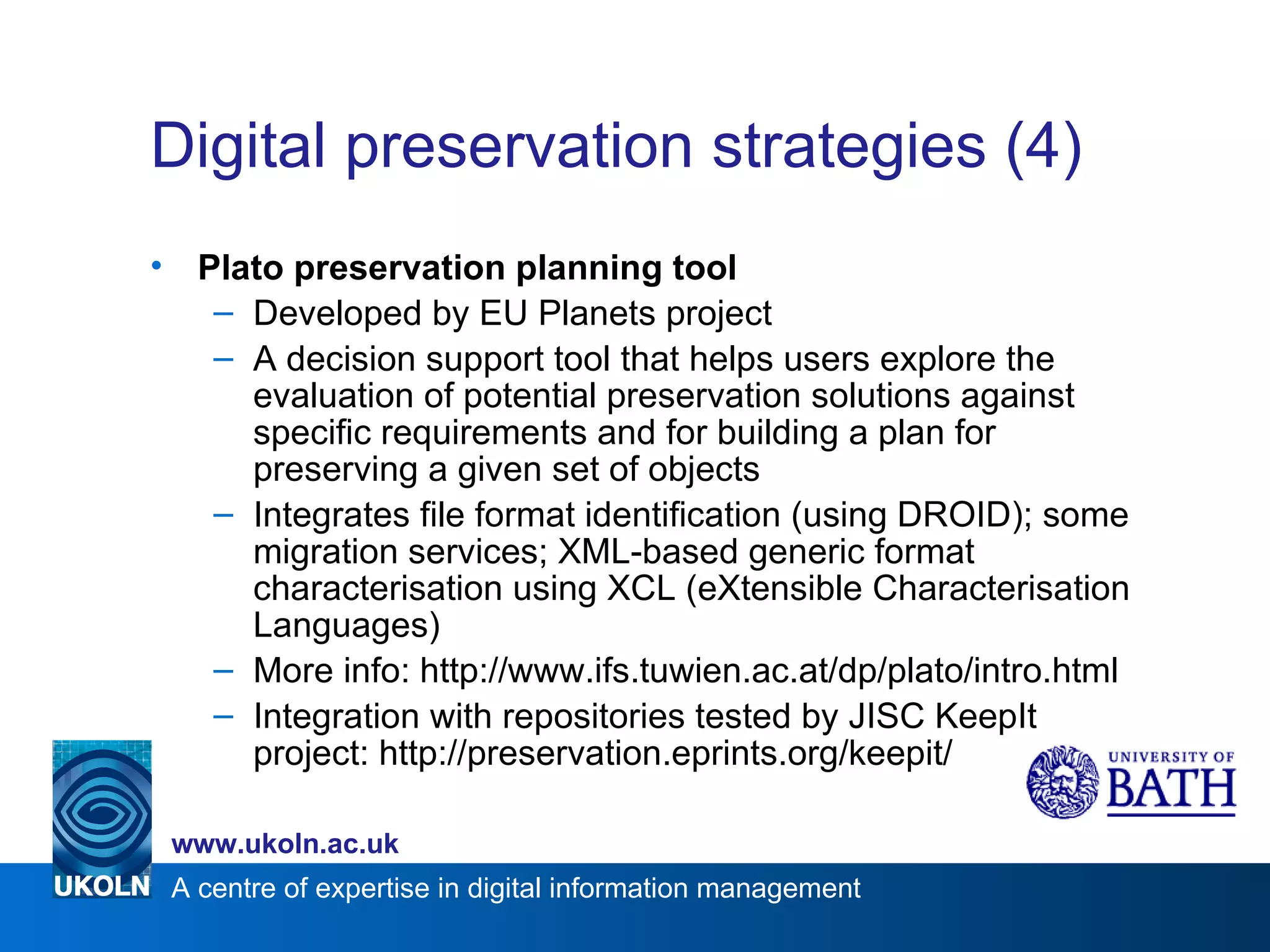 Digital preservation strategies (4) Plato preservation planning tool Developed by EU Planets project A decision support tool that helps users explore the evaluation of potential preservation solutions against specific requirements and for building a plan for preserving a given set of objects Integrates file format identification (using DROID); some migration services; XML-based generic format characterisation using XCL (eXtensible Characterisation Languages) More info: http://www.ifs.tuwien.ac.at/dp/plato/intro.html Integration with repositories tested by JISC KeepIt project: http://preservation.eprints.org/keepit/ 