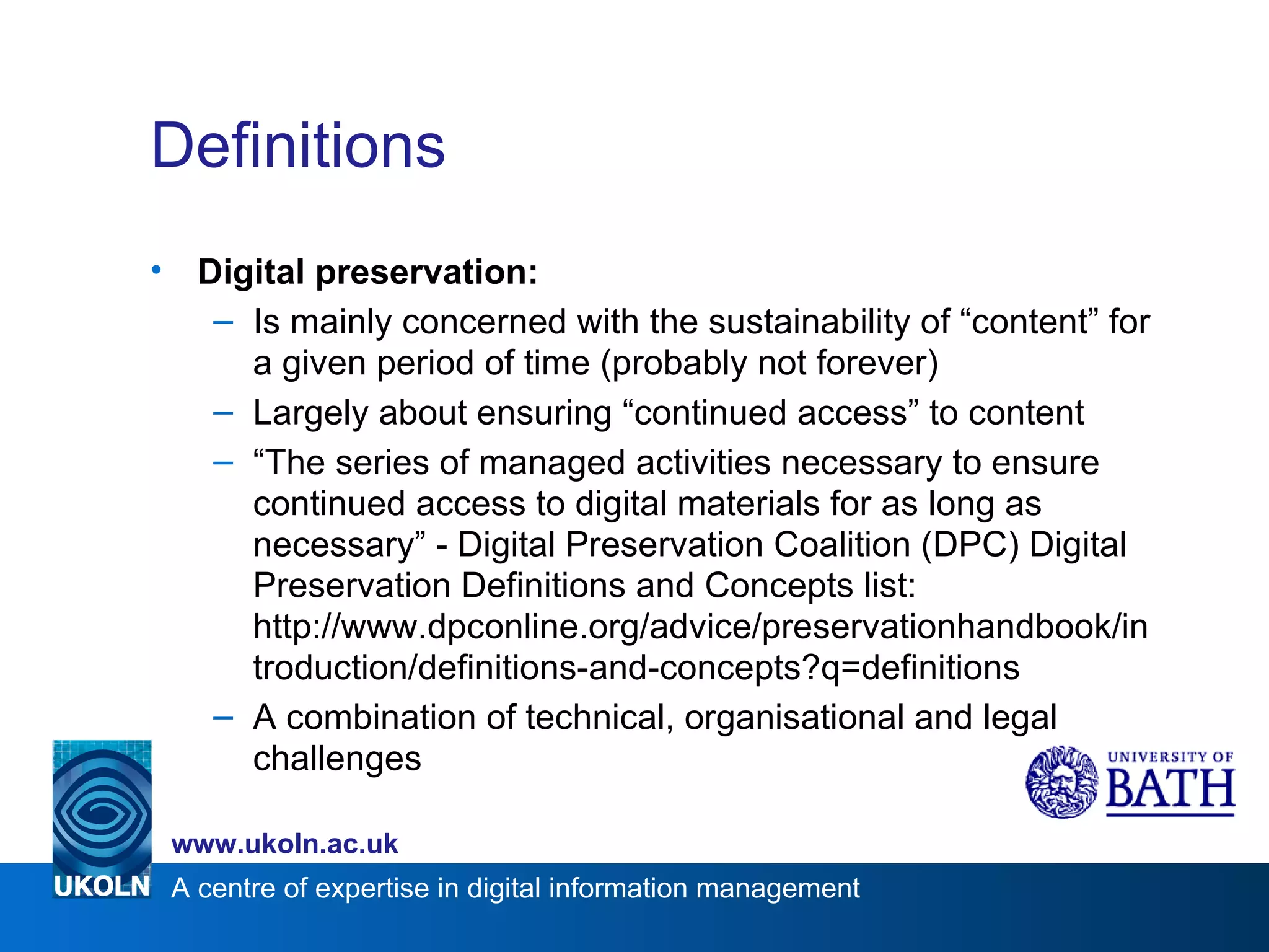 Definitions Digital preservation: Is mainly concerned with the sustainability of “content” for a given period of time (probably not forever) Largely about ensuring “continued access” to content “ The series of managed activities necessary to ensure continued access to digital materials for as long as necessary” - Digital Preservation Coalition (DPC) Digital Preservation Definitions and Concepts list:  http://www.dpconline.org/advice/preservationhandbook/introduction/definitions-and-concepts?q=definitions A combination of technical, organisational and legal challenges 
