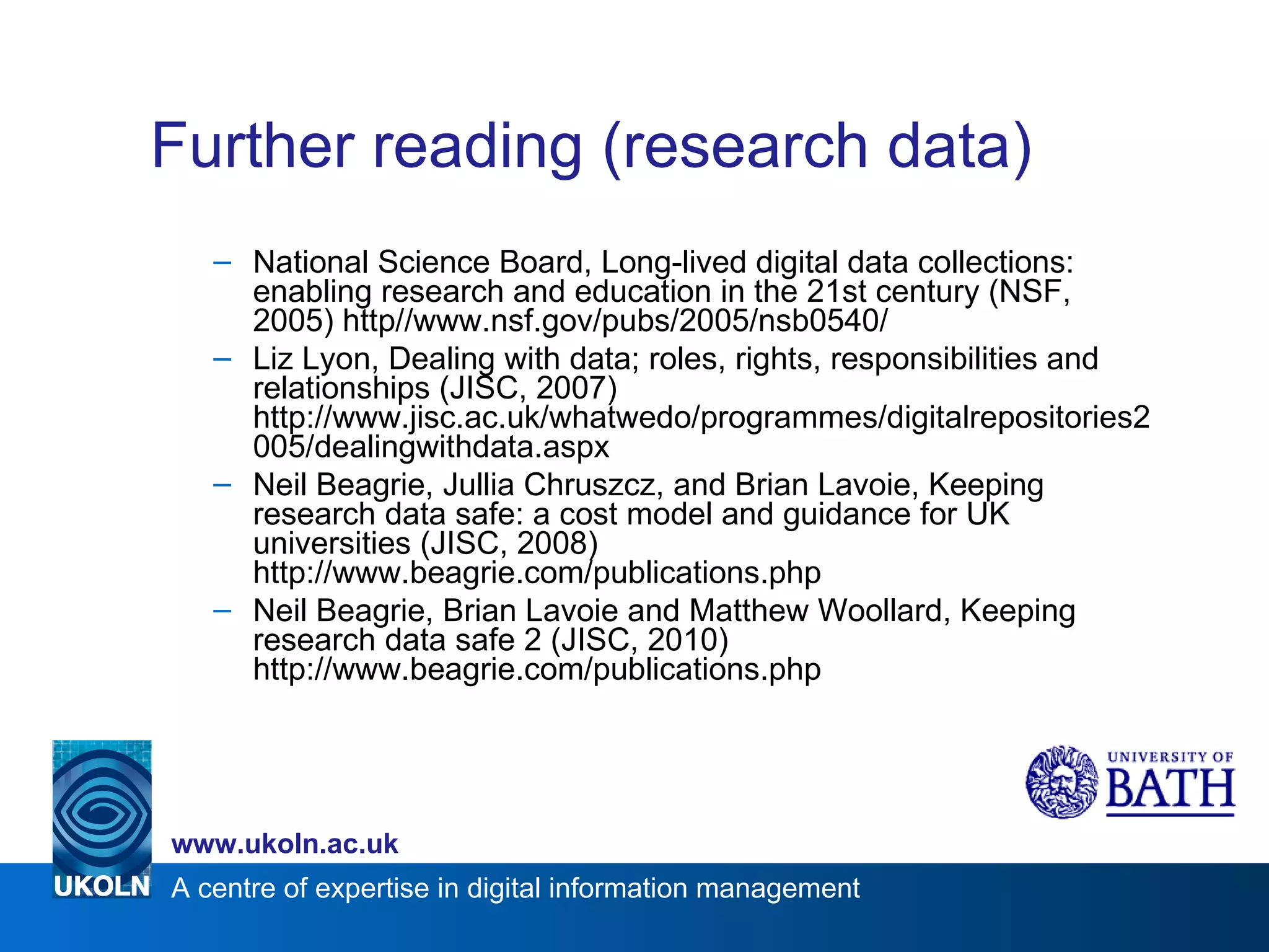 Further reading (research data) National Science Board, Long-lived digital data collections: enabling research and education in the 21st century (NSF, 2005) http//www.nsf.gov/pubs/2005/nsb0540/ Liz Lyon, Dealing with data; roles, rights, responsibilities and relationships (JISC, 2007) http://www.jisc.ac.uk/whatwedo/programmes/digitalrepositories2005/dealingwithdata.aspx Neil Beagrie, Jullia Chruszcz, and Brian Lavoie, Keeping research data safe: a cost model and guidance for UK universities (JISC, 2008) http://www.beagrie.com/publications.php Neil Beagrie, Brian Lavoie and Matthew Woollard, Keeping research data safe 2 (JISC, 2010) http://www.beagrie.com/publications.php 