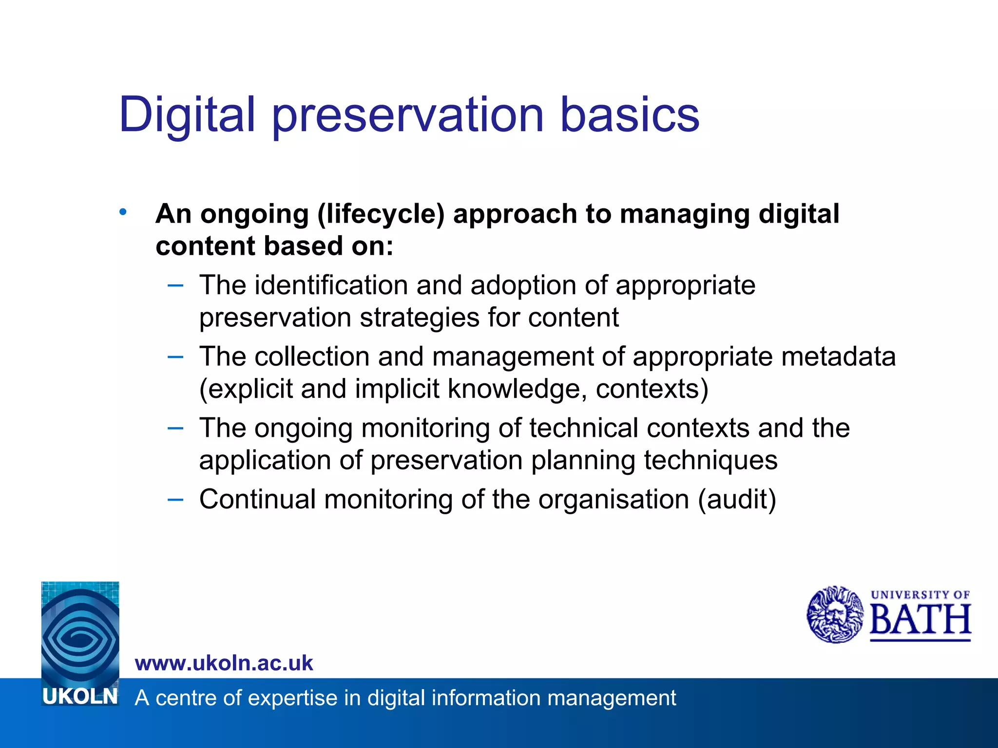 Digital preservation basics An ongoing (lifecycle) approach to managing digital content based on: The identification and adoption of appropriate preservation strategies for content The collection and management of appropriate metadata (explicit and implicit knowledge, contexts) The ongoing monitoring of technical contexts and the application of preservation planning techniques Continual monitoring of the organisation (audit) 