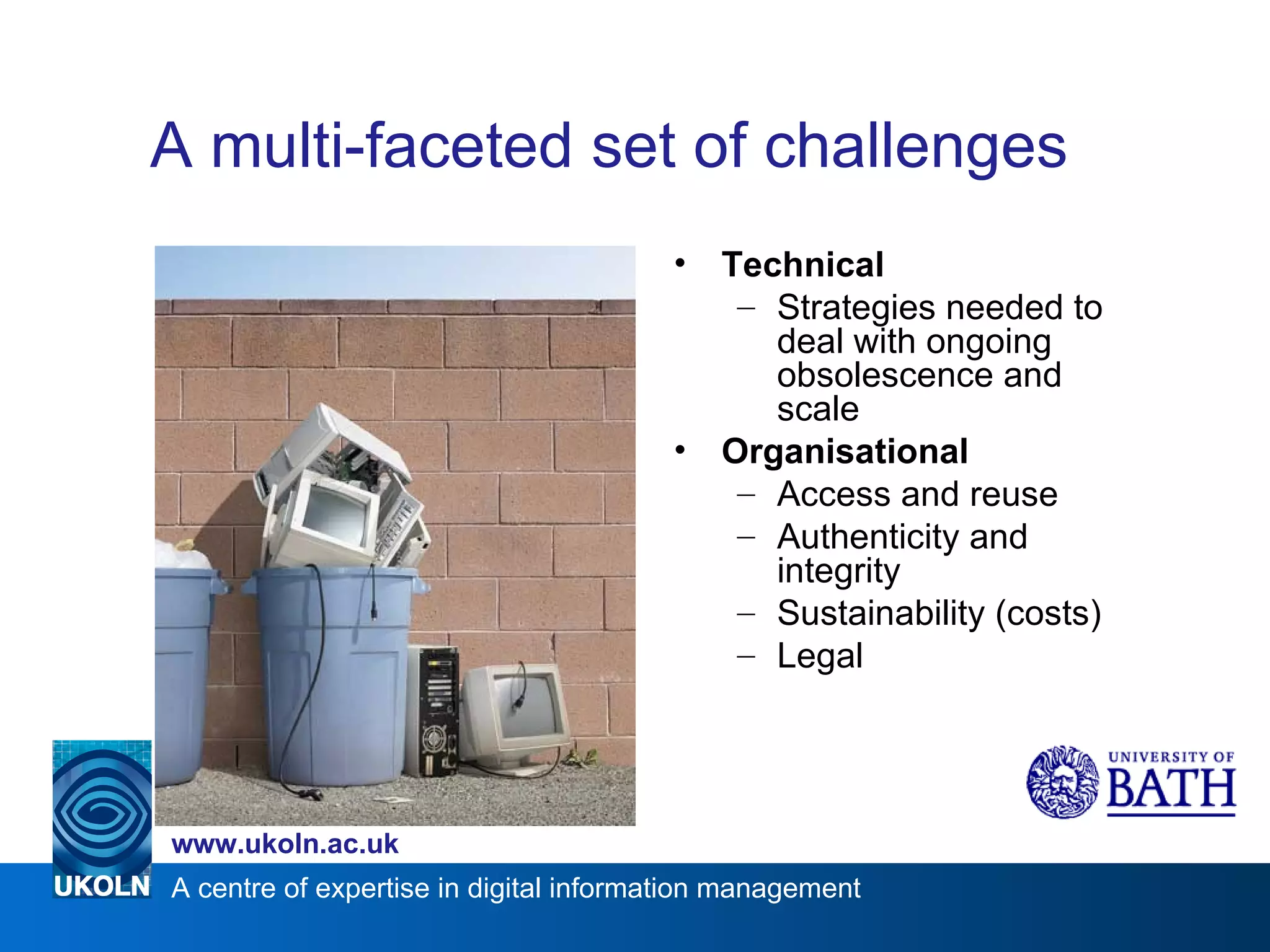 A multi-faceted set of challenges Technical Strategies needed to deal with ongoing obsolescence and scale Organisational Access and reuse Authenticity and integrity Sustainability (costs) Legal 