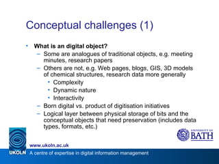 Conceptual challenges (1) What is an digital object? Some are analogues of traditional objects, e.g. meeting minutes, research papers Others are not, e.g. Web pages, blogs, GIS, 3D models of chemical structures, research data more generally Complexity Dynamic nature Interactivity Born digital vs. product of digitisation initiatives Logical layer between physical storage of bits and the conceptual objects that need preservation (includes data types, formats, etc.) 