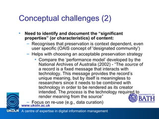 Conceptual challenges (2)  Need to identify and document the “significant properties” (or characteristics) of content: Recognises that preservation is context dependent, even user specific (OAIS concept of 'designated community') Helps with choosing an acceptable preservation strategy Compare the ‘performance model’ developed by the National Archives of Australia (2002) - “The  source  of a record is a fixed message that interacts with technology. This message provides the record’s unique meaning, but by itself is meaningless to researchers since it needs to be combined with technology in order to be rendered as its creator intended. The  process  is the technology required to render meaning from the source” Focus on re-use (e.g., data curation) 