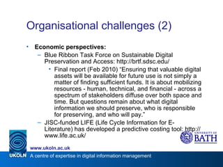 Organisational challenges (2) Economic perspectives: Blue Ribbon Task Force on Sustainable Digital Preservation and Access: http://brtf.sdsc.edu/ Final report (Feb 2010) “Ensuring that valuable digital assets will be available for future use is not simply a matter of finding sufficient funds. It is about mobilizing resources - human, technical, and financial - across a spectrum of stakeholders diffuse over both space and time. But questions remain about what digital information we should preserve, who is responsible for preserving, and who will pay.” JISC-funded LIFE (Life Cycle Information for E-Literature) has developed a predictive costing tool: http://www.life.ac.uk/ 