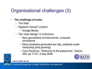 Organisational challenges (3) The challenge of scale: The Web Digitised “textual” content: Google Books The “data deluge” in e-Science: New generations of instruments, computer  simulations Many terabytes generated per day, petabyte scale computing (and growing) Cory Doctorow, “Welcome to the petacentre.”  Nature , 455, pp 17-21, 4 Sep 2008 