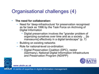 Organisational challenges (4) The need for collaboration: Need for 'deep-infrastructure' for preservation recognised as far back as 1996 by the Task Force on Archiving of Digital Information Digital preservation involves the "grander problem of organizing ourselves over time and as a society ... [to manoeuvre] effectively in a digital landscape" (p. 7) Building on existing networks Role for national-level co-ordination: Digital Preservation Coalition (DPC), nestor (Germany), National Digital Information Infrastructure and Preservation Program (NDIIPP) 