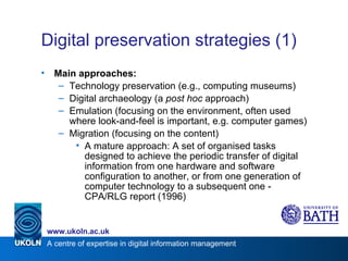 Digital preservation strategies (1) Main approaches: Technology preservation (e.g., computing museums) Digital archaeology (a  post hoc  approach) Emulation (focusing on the environment, often used where look-and-feel is important, e.g. computer games) Migration (focusing on the content) A mature approach: A set of organised tasks designed to achieve the periodic transfer of digital information from one hardware and software configuration to another, or from one generation of computer technology to a subsequent one - CPA/RLG report (1996) 