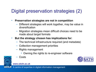 Digital preservation strategies (2) Preservation strategies are not in competition Different strategies will work together, may be value in diversification Migration strategies mean difficult choices need to be made about target formats But the strategy chosen has implications for: The technical infrastructure required (and metadata) Collection management priorities Rights management Owning the rights to re-engineer software Costs 