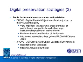 Digital preservation strategies (3) Tools for format characterisation and validation DROID - Digital Record Object Identification (based on the PRONOM registry Very important to know what types (formats) of content exist in a particular collection (e.g., institutional repository or Web archive) Performs batch identification of file formats http://www.nationalarchives.gov.uk/PRONOM/Default.aspx JHOVE - JSTOR/Harvard Object Validation Environment Used for format validation http://hul.harvard.edu/jhove/ 