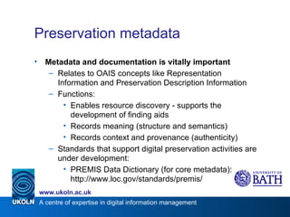 Preservation metadata Metadata and documentation is vitally important Relates to OAIS concepts like Representation Information and Preservation Description Information Functions: Enables resource discovery - supports the development of finding aids Records meaning (structure and semantics) Records context and provenance (authenticity) Standards that support digital preservation activities are under development: PREMIS Data Dictionary (for core metadata): http://www.loc.gov/standards/premis/ 