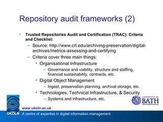 Repository audit frameworks (2) Trusted Repositories Audit and Certification (TRAC): Criteria and Checklist: Source: http://www.crl.edu/archiving-preservation/digital-archives/metrics-assessing-and-certifying Criteria cover three main things: Organisational Infrastructure Governance and viability, structure and staffing, financial sustainability, contracts, etc. Digital Object Management Ingest, preservation planning, archival storage, etc. Technologies, Technical Infrastructure, & Security Systems and infrastructure, etc. 