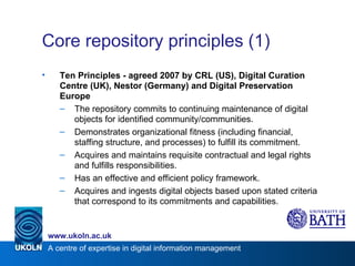 Core repository principles (1) Ten Principles - agreed 2007 by CRL (US), Digital Curation Centre (UK), Nestor (Germany) and Digital Preservation Europe The repository commits to continuing maintenance of digital objects for identified community/communities. Demonstrates organizational fitness (including financial, staffing structure, and processes) to fulfill its commitment.  Acquires and maintains requisite contractual and legal rights and fulfills responsibilities. Has an effective and efficient policy framework. Acquires and ingests digital objects based upon stated criteria that correspond to its commitments and capabilities. 